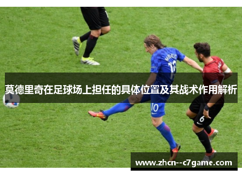 莫德里奇在足球场上担任的具体位置及其战术作用解析 莫德里奇在足球场上担任的具体位置及其战术作用解析